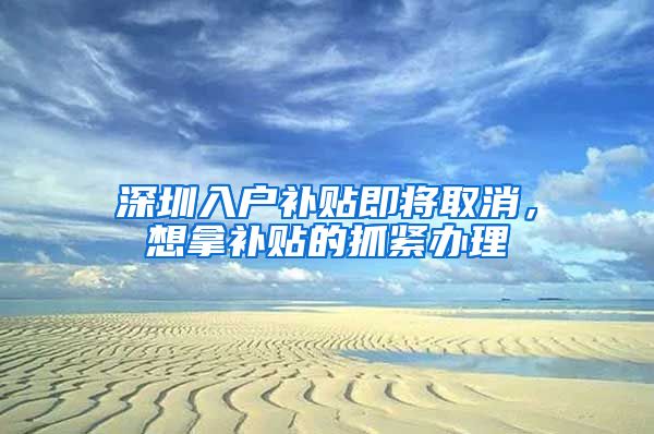 深圳入户补贴即将取消，想拿补贴的抓紧办理