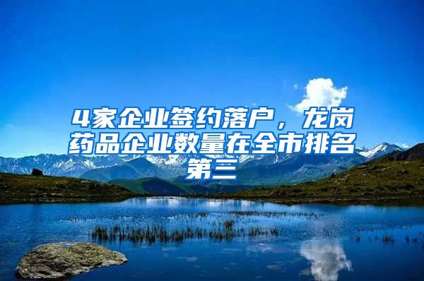 4家企业签约落户，龙岗药品企业数量在全市排名第三