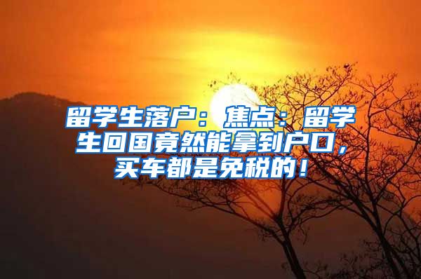 留学生落户：焦点：留学生回国竟然能拿到户口，买车都是免税的！
