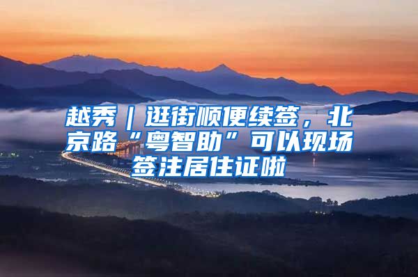 越秀｜逛街顺便续签，北京路“粤智助”可以现场签注居住证啦