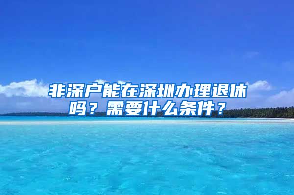 非深户能在深圳办理退休吗？需要什么条件？