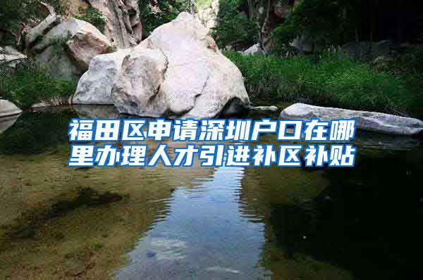福田区申请深圳户口在哪里办理人才引进补区补贴
