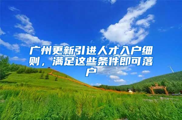 广州更新引进人才入户细则，满足这些条件即可落户