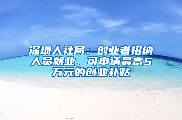 深圳人社局：创业者招纳人员就业，可申请最高5万元的创业补贴
