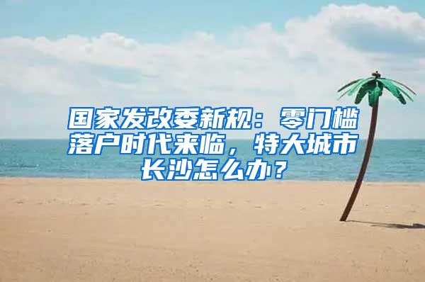 国家发改委新规：零门槛落户时代来临，特大城市长沙怎么办？