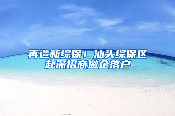再造新综保！汕头综保区赴深招商邀企落户