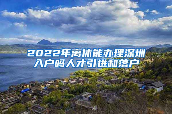 2022年离休能办理深圳入户吗人才引进和落户