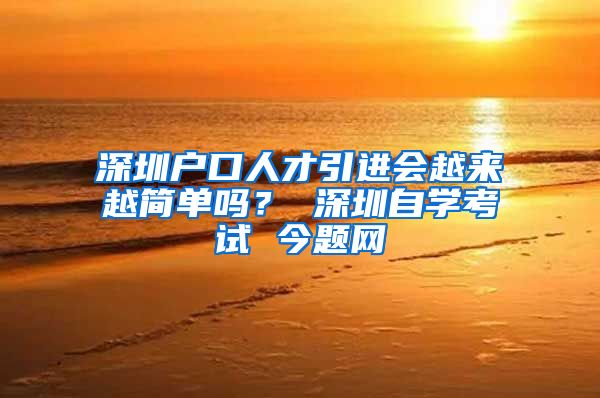 深圳户口人才引进会越来越简单吗？ 深圳自学考试 今题网
