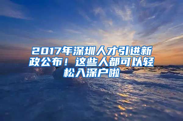 2017年深圳人才引进新政公布！这些人都可以轻松入深户啦