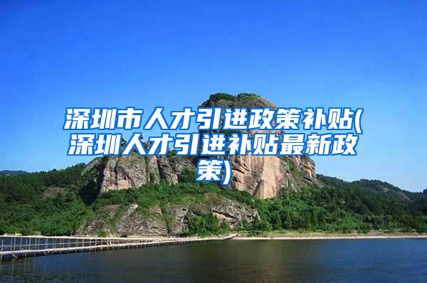 深圳市人才引进政策补贴(深圳人才引进补贴最新政策)