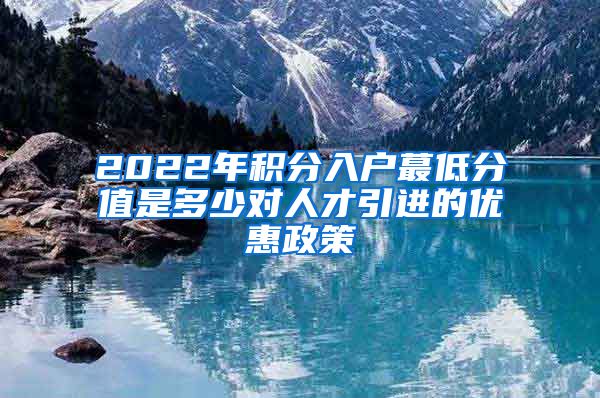 2022年积分入户蕞低分值是多少对人才引进的优惠政策