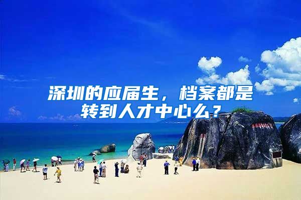深圳的应届生，档案都是转到人才中心么？
