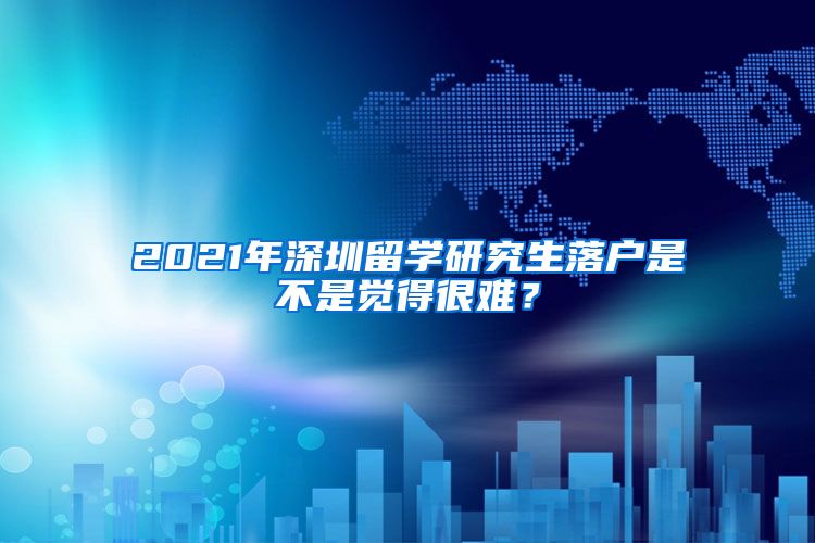 2021年深圳留学研究生落户是不是觉得很难？