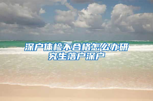 深户体检不合格怎么办研究生落户深户