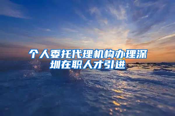个人委托代理机构办理深圳在职人才引进