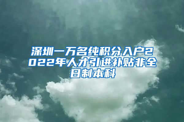 深圳一万名纯积分入户2022年人才引进补贴非全日制本科