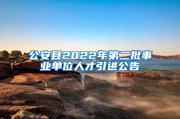 公安县2022年第二批事业单位人才引进公告