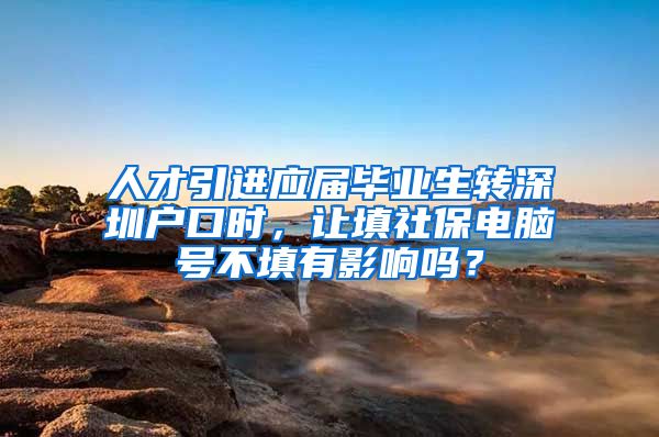 人才引进应届毕业生转深圳户口时，让填社保电脑号不填有影响吗？
