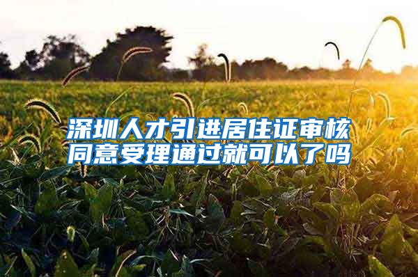 深圳人才引进居住证审核同意受理通过就可以了吗