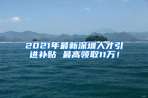 2021年最新深圳人才引进补贴 最高领取11万！