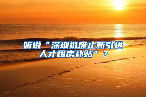 听说“深圳拟废止新引进人才租房补贴”？