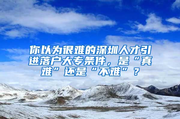你以为很难的深圳人才引进落户大专条件，是“真难”还是“不难”？