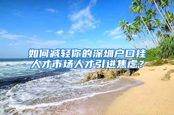 如何减轻你的深圳户口挂人才市场人才引进焦虑？