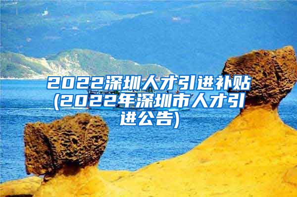 2022深圳人才引进补贴(2022年深圳市人才引进公告)