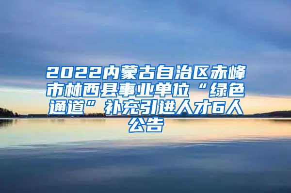 2022内蒙古自治区赤峰市林西县事业单位“绿色通道”补充引进人才6人公告