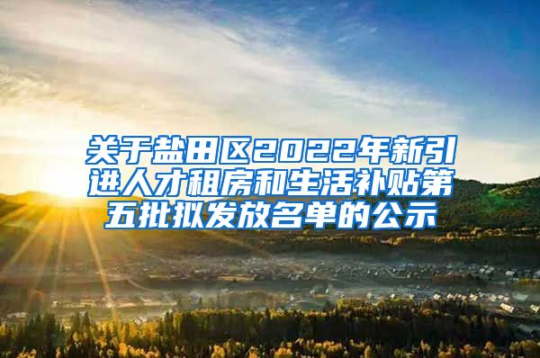 关于盐田区2022年新引进人才租房和生活补贴第五批拟发放名单的公示
