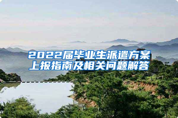 2022届毕业生派遣方案上报指南及相关问题解答