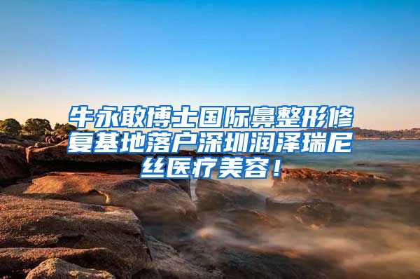 牛永敢博士国际鼻整形修复基地落户深圳润泽瑞尼丝医疗美容！