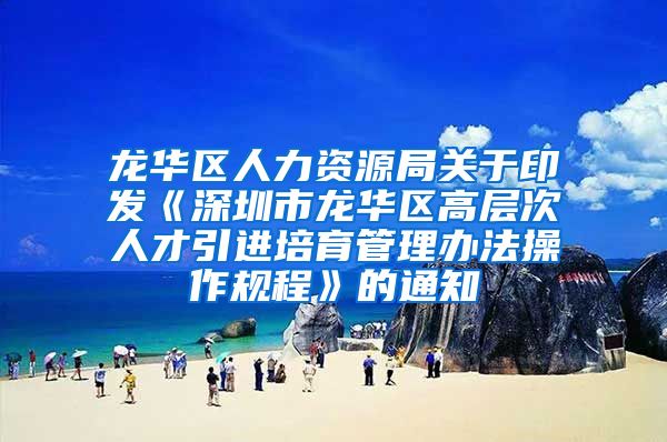 龙华区人力资源局关于印发《深圳市龙华区高层次人才引进培育管理办法操作规程》的通知