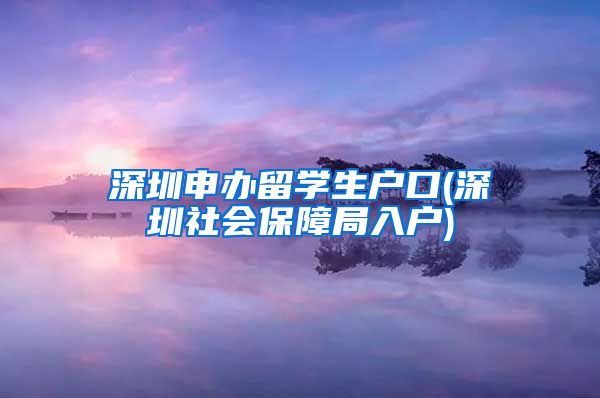 深圳申办留学生户口(深圳社会保障局入户)