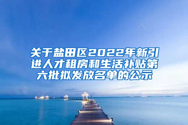关于盐田区2022年新引进人才租房和生活补贴第六批拟发放名单的公示