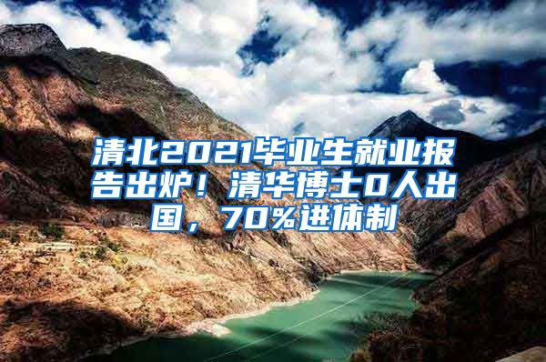 清北2021毕业生就业报告出炉！清华博士0人出国，70%进体制