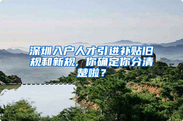 深圳入户人才引进补贴旧规和新规, 你确定你分清楚啦？