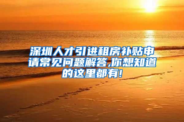 深圳人才引进租房补贴申请常见问题解答,你想知道的这里都有!