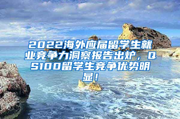 2022海外应届留学生就业竞争力洞察报告出炉，QS100留学生竞争优势明显！