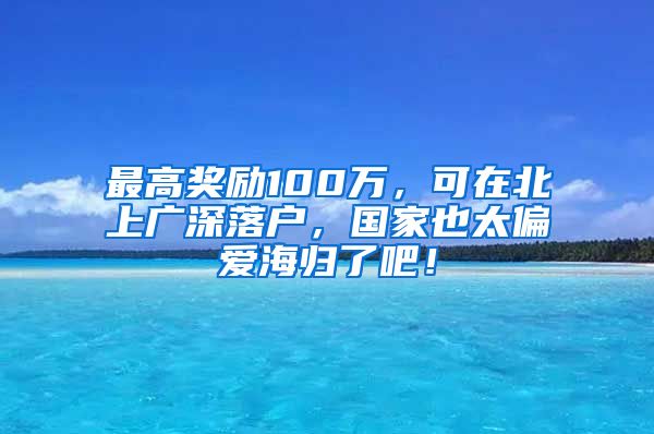 最高奖励100万，可在北上广深落户，国家也太偏爱海归了吧！