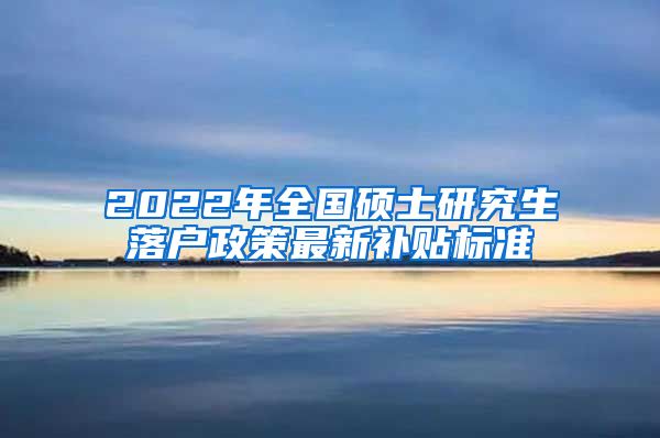 2022年全国硕士研究生落户政策最新补贴标准