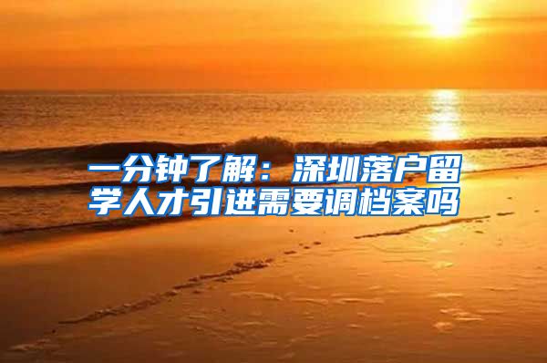 一分钟了解：深圳落户留学人才引进需要调档案吗