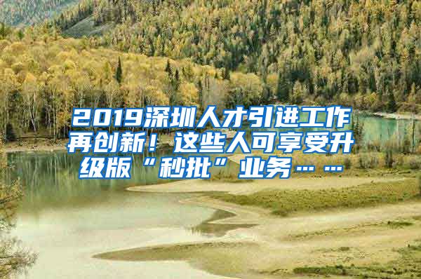 2019深圳人才引进工作再创新！这些人可享受升级版“秒批”业务……
