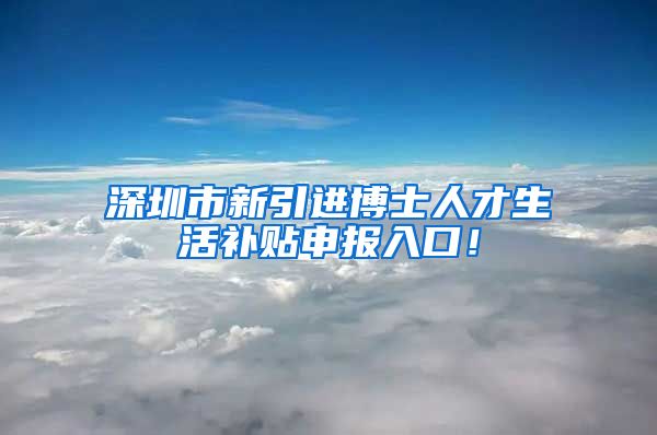 深圳市新引进博士人才生活补贴申报入口！