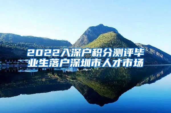 2022入深户积分测评毕业生落户深圳市人才市场
