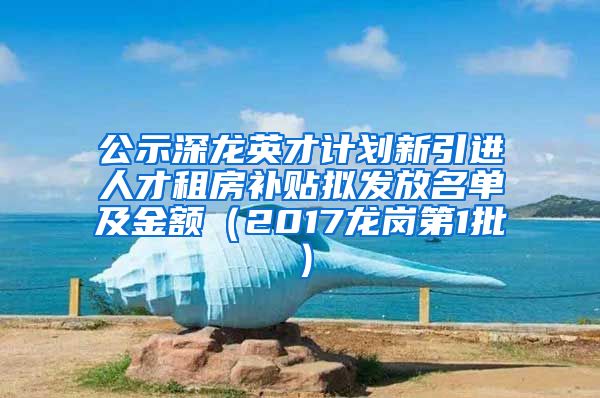公示深龙英才计划新引进人才租房补贴拟发放名单及金额（2017龙岗第1批）