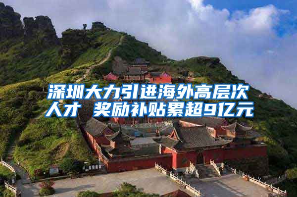 深圳大力引进海外高层次人才 奖励补贴累超9亿元