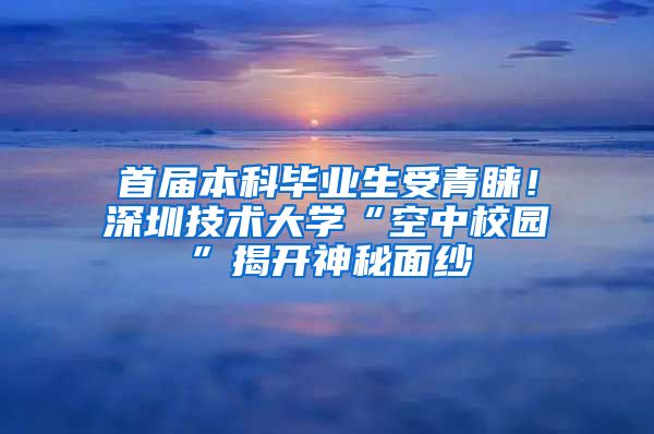 首届本科毕业生受青睐！深圳技术大学“空中校园”揭开神秘面纱