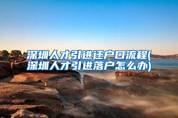 深圳人才引进迁户口流程(深圳人才引进落户怎么办)