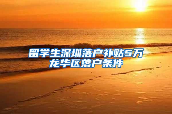 留学生深圳落户补贴5万龙华区落户条件